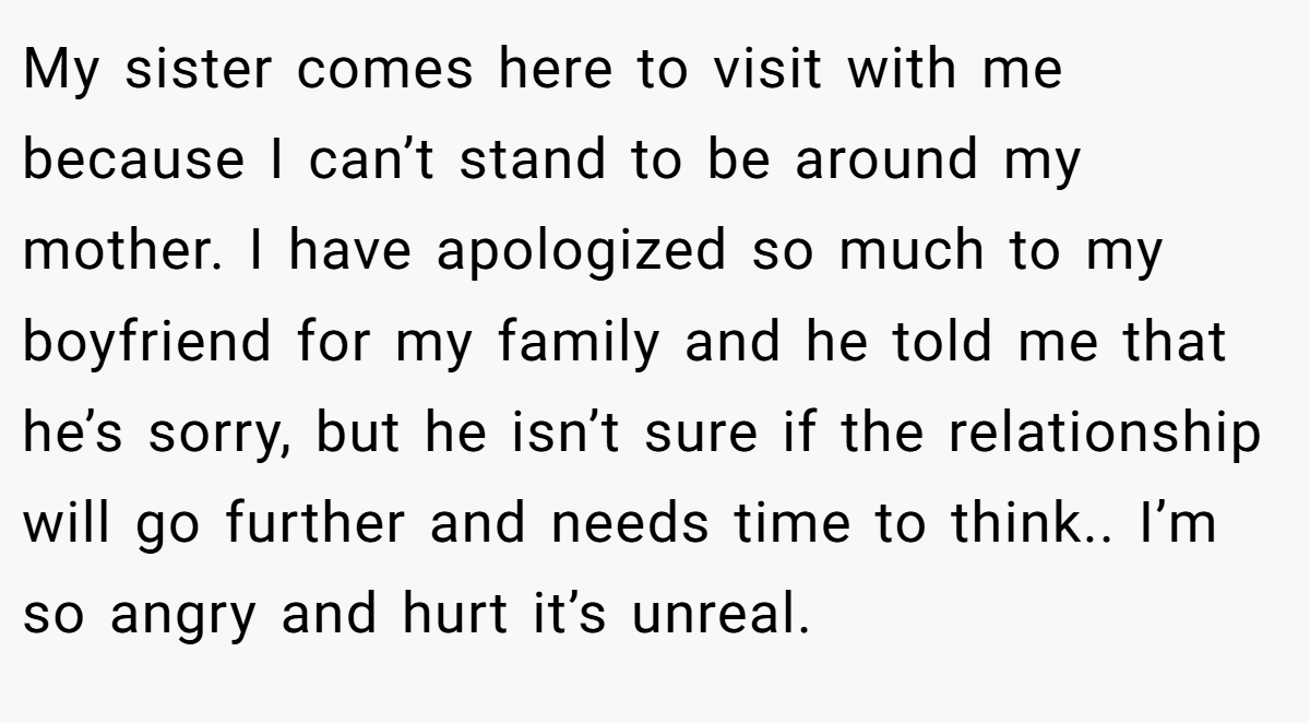 My sister comes here to visit with me because I can’t stand to be around my mother. I have apologized so much to my boyfriend for my family and he told me that he’s sorry, but he isn’t sure if the relationship will go further and needs time to think.. I’m so angry and hurt it’s unreal.