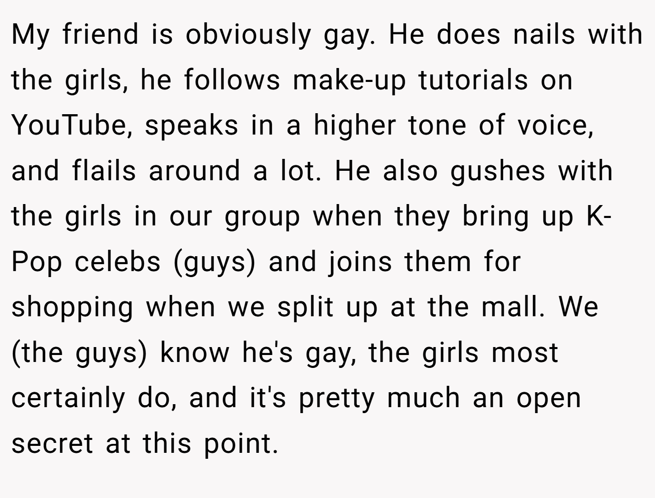 My friend is obviously gay. He does nails with the girls, he follows make-up tutorials on YouTube, speaks in a higher tone of voice, and flails around a lot. He also gushes with the girls in our group when they bring up K-Pop celebs (guys) and joins them for shopping when we split up at the mall. We (the guys) know he's gay, the girls most certainly do, and it's pretty much an open secret at this point.