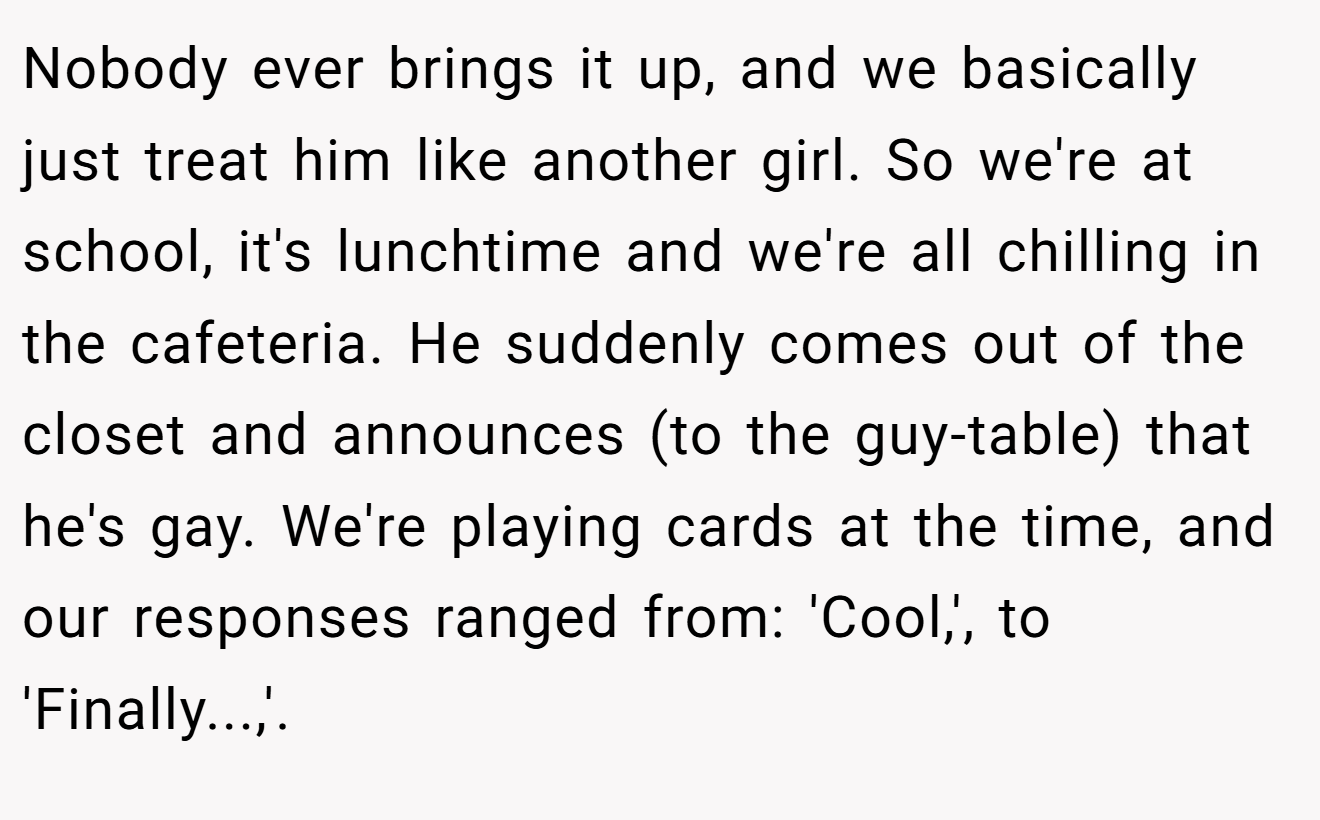 Nobody ever brings it up, and we basically just treat him like another girl. So we're at school, it's lunchtime and we're all chilling in the cafeteria. He suddenly comes out of the closet and announces (to the guy-table) that he's gay. We're playing cards at the time, and our responses ranged from: 'Cool,', to 'Finally...,'.