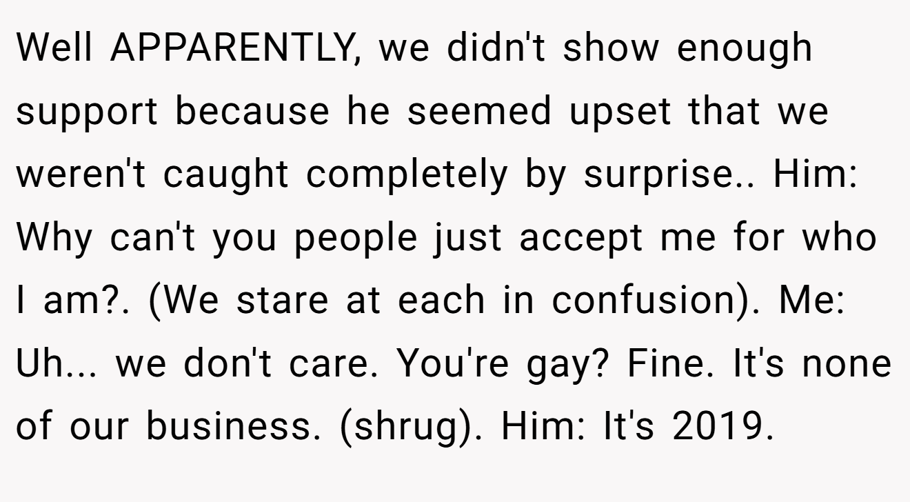 Well APPARENTLY, we didn't show enough support because he seemed upset that we weren't caught completely by surprise.. Him: Why can't you people just accept me for who I am?. (We stare at each in confusion). Me: Uh... we don't care. You're gay? Fine. It's none of our business. (shrug). Him: It's 2019.