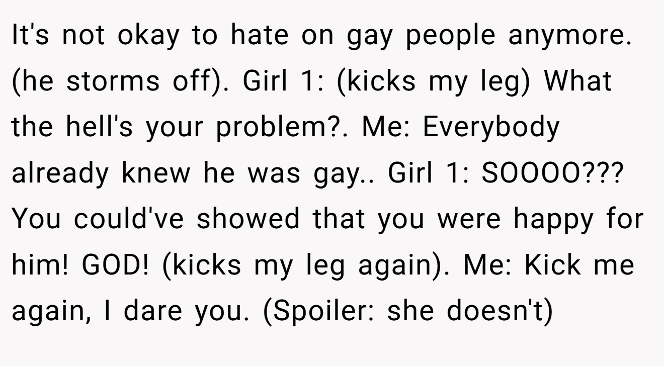 It's not okay to hate on gay people anymore. (he storms off). Girl 1: (kicks my leg) What the hell's your problem?. Me: Everybody already knew he was gay.. Girl 1: SOOOO??? You could've showed that you were happy for him! GOD! (kicks my leg again). Me: Kick me again, I dare you. (Spoiler: she doesn't)