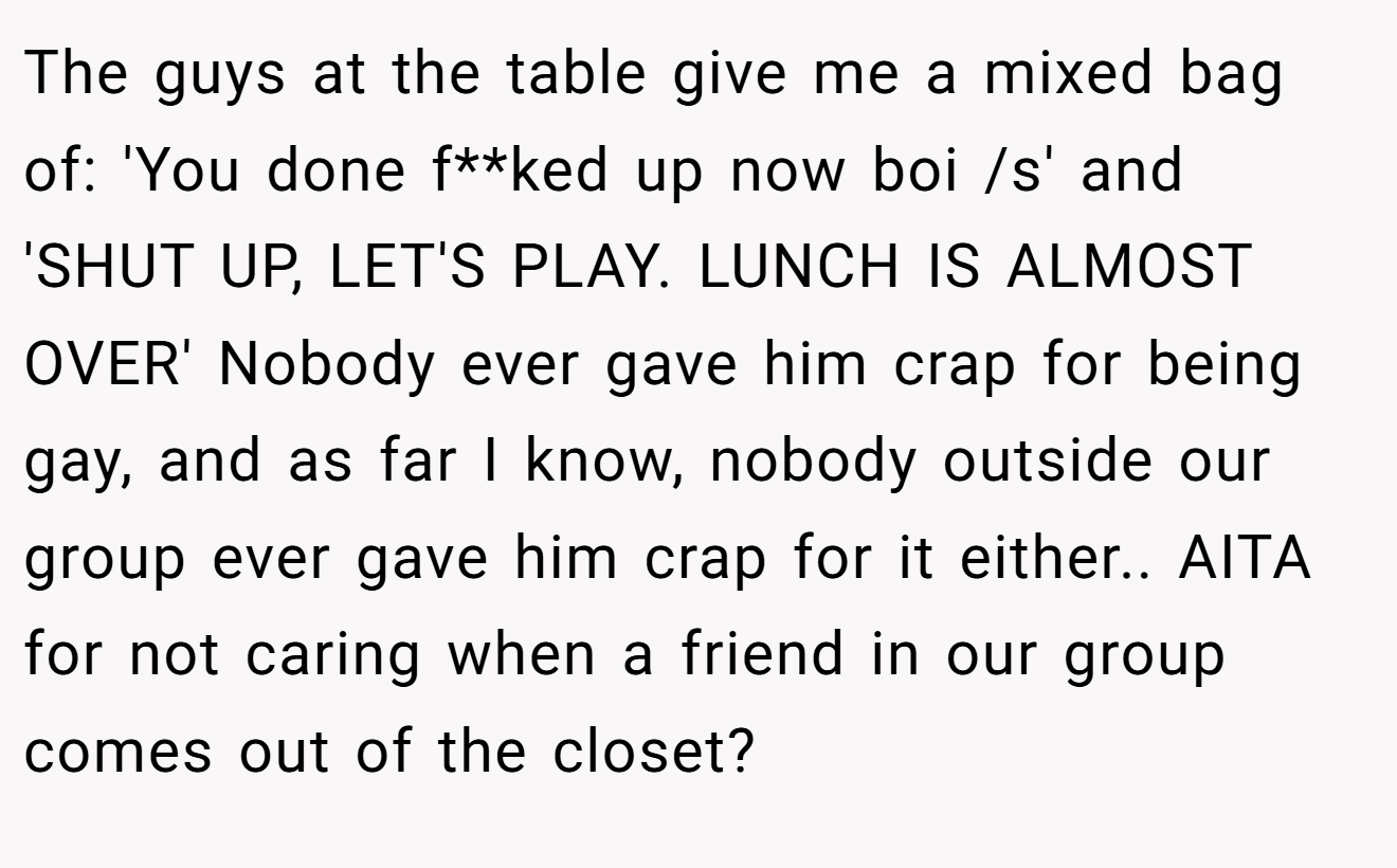 The guys at the table give me a mixed bag of: 'You done f**ked up now boi /s' and 'SHUT UP, LET'S PLAY. LUNCH IS ALMOST OVER' Nobody ever gave him crap for being gay, and as far I know, nobody outside our group ever gave him crap for it either.. AITA for not caring when a friend in our group comes out of the closet?