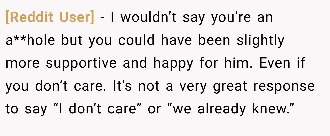 [Reddit User] - I wouldn’t say you’re an a**hole but you could have been slightly more supportive and happy for him. Even if you don’t care. It’s not a very great response to say “I don’t care” or “we already knew.”