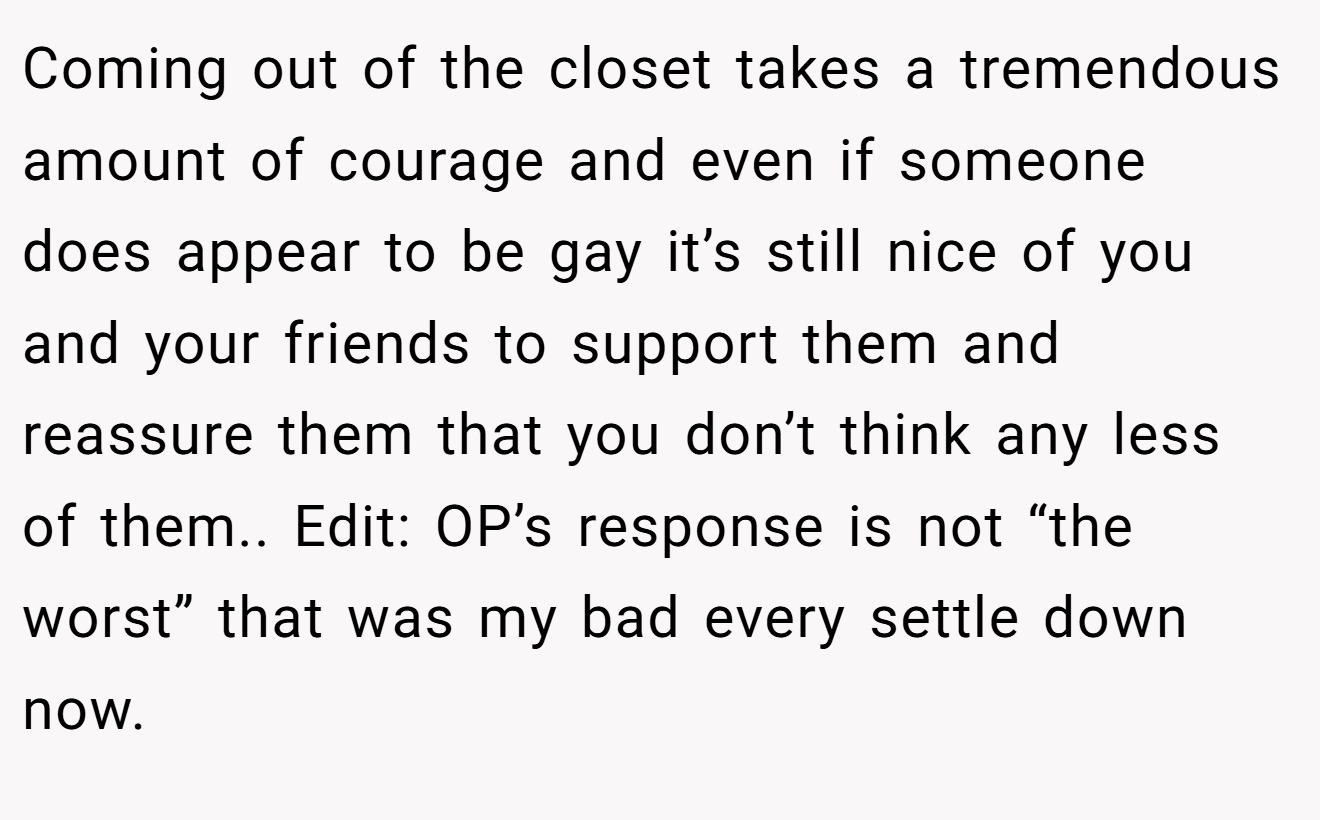 Coming out of the closet takes a tremendous amount of courage and even if someone does appear to be gay it’s still nice of you and your friends to support them and reassure them that you don’t think any less of them.. Edit: OP’s response is not “the worst” that was my bad every settle down now.