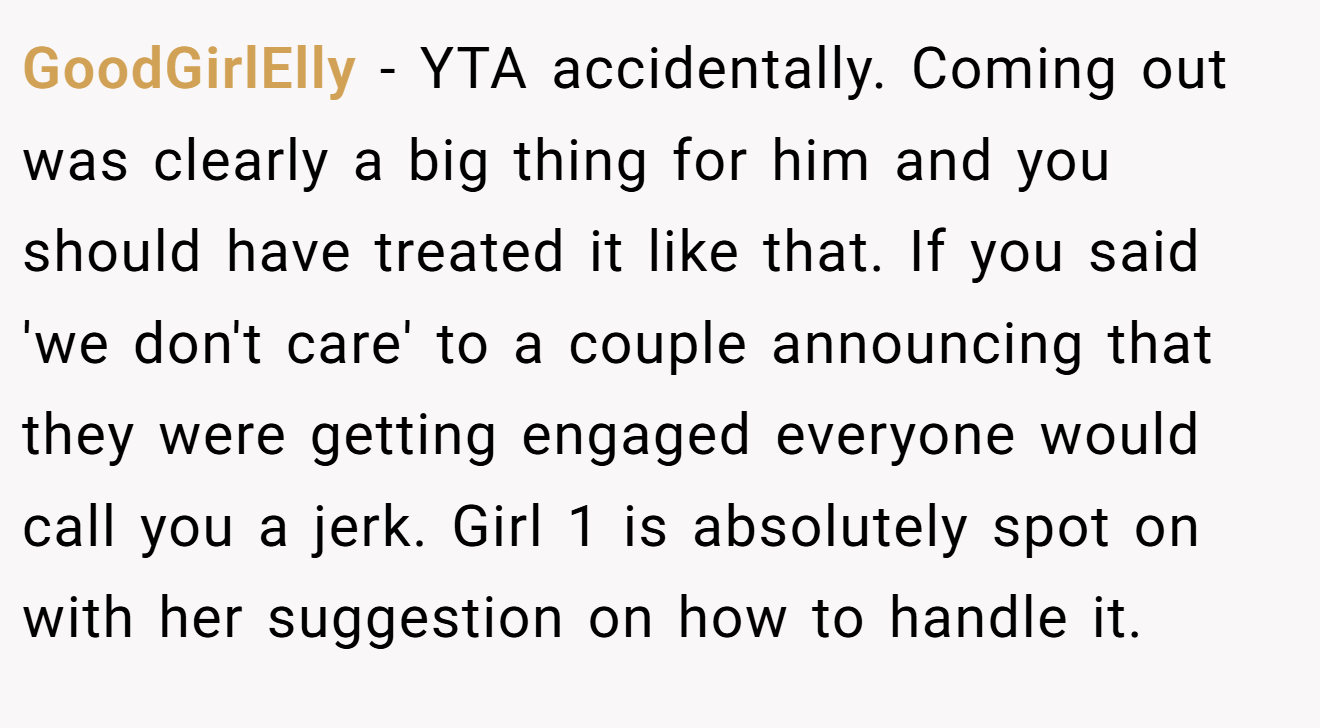 GoodGirlElly - YTA accidentally. Coming out was clearly a big thing for him and you should have treated it like that. If you said 'we don't care' to a couple announcing that they were getting engaged everyone would call you a jerk. Girl 1 is absolutely spot on with her suggestion on how to handle it.