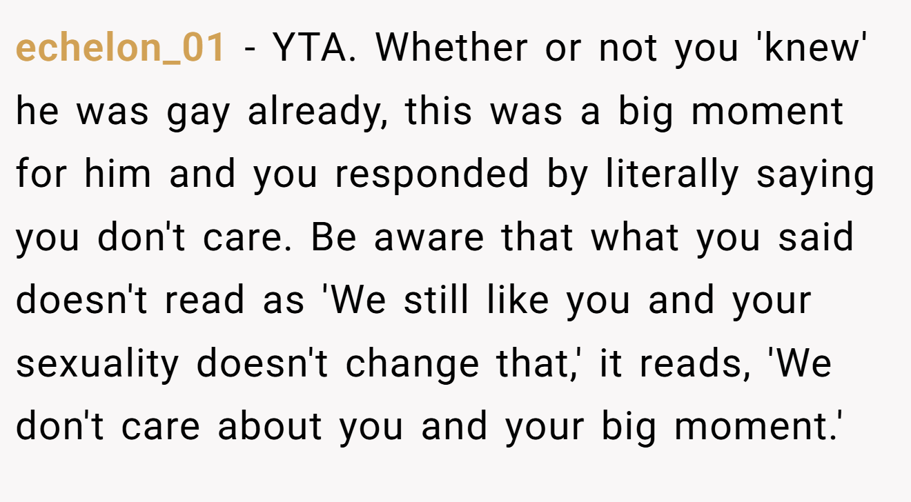 echelon_01 - YTA. Whether or not you 'knew' he was gay already, this was a big moment for him and you responded by literally saying you don't care. Be aware that what you said doesn't read as 'We still like you and your sexuality doesn't change that,' it reads, 'We don't care about you and your big moment.'