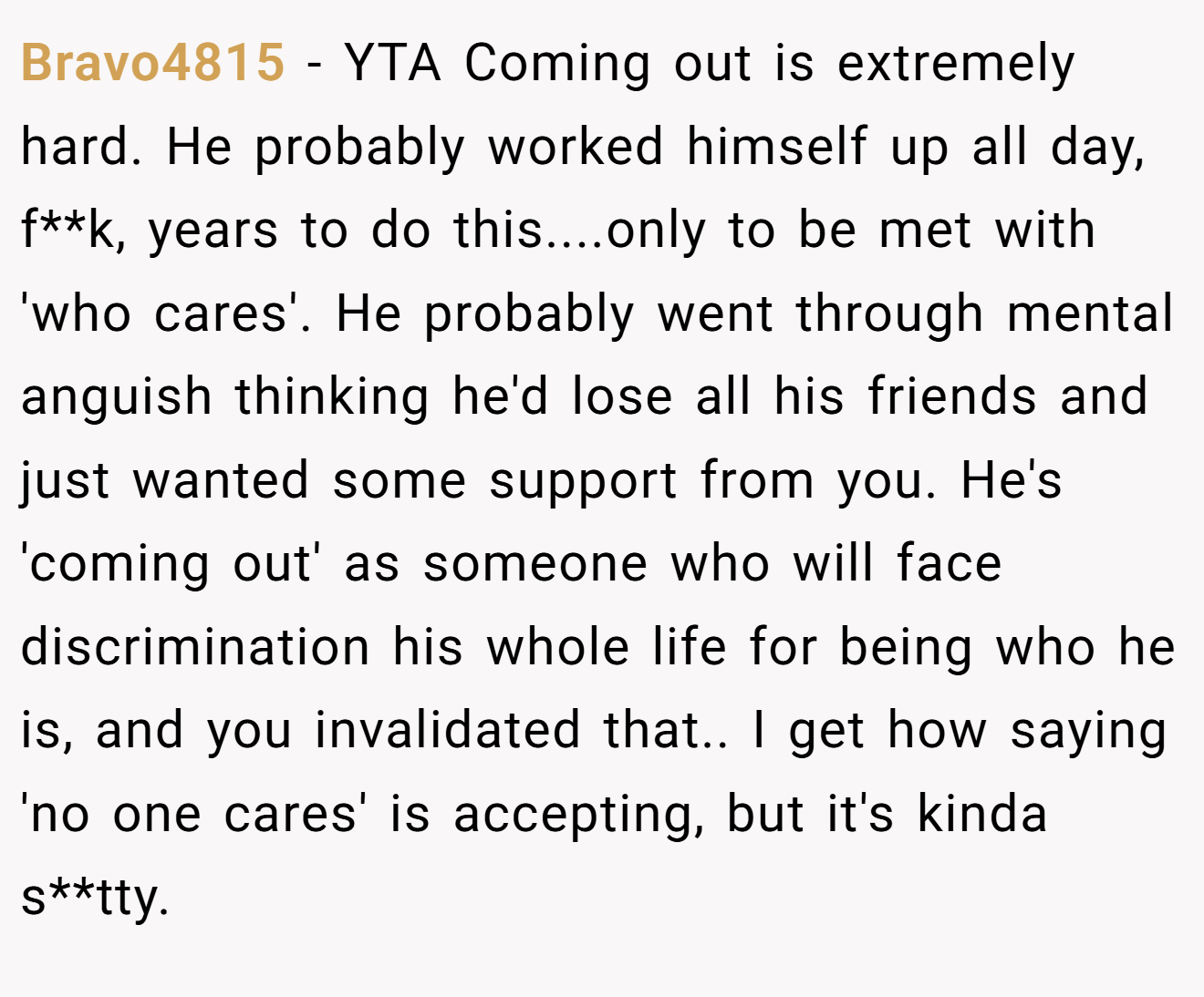 Bravo4815 - YTA Coming out is extremely hard. He probably worked himself up all day, f**k, years to do this....only to be met with 'who cares'. He probably went through mental anguish thinking he'd lose all his friends and just wanted some support from you. He's 'coming out' as someone who will face discrimination his whole life for being who he is, and you invalidated that.. I get how saying 'no one cares' is accepting, but it's kinda s**tty.
