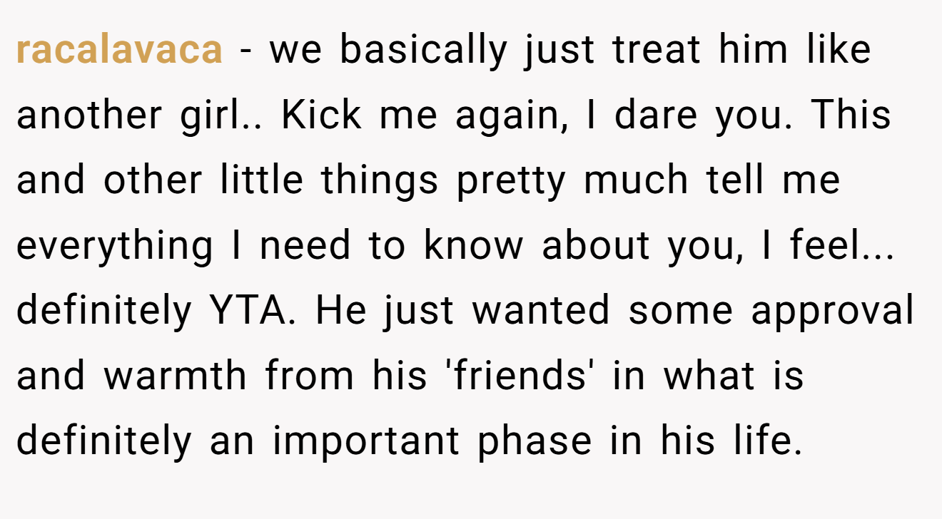 racalavaca - we basically just treat him like another girl.. Kick me again, I dare you. This and other little things pretty much tell me everything I need to know about you, I feel... definitely YTA. He just wanted some approval and warmth from his 'friends' in what is definitely an important phase in his life.