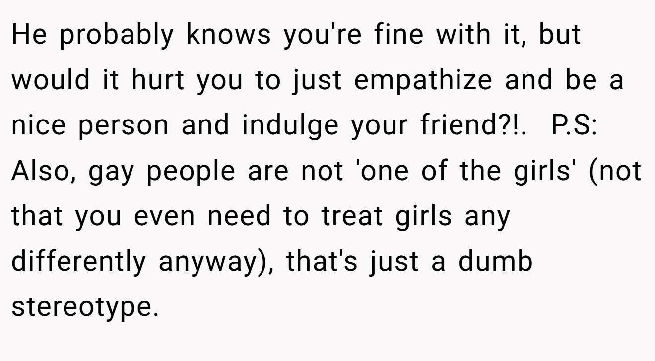 He probably knows you're fine with it, but would it hurt you to just empathize and be a nice person and indulge your friend?!. ​ P.S: Also, gay people are not 'one of the girls' (not that you even need to treat girls any differently anyway), that's just a dumb stereotype.