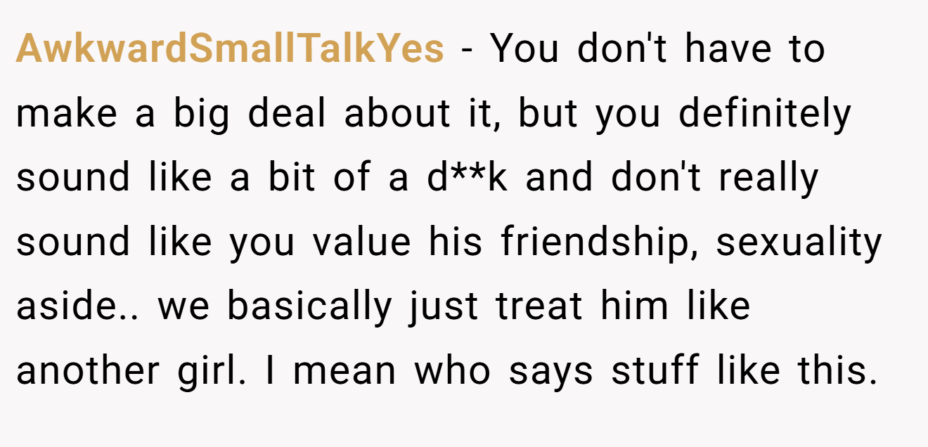 AwkwardSmallTalkYes - You don't have to make a big deal about it, but you definitely sound like a bit of a d**k and don't really sound like you value his friendship, sexuality aside.. we basically just treat him like another girl. I mean who says stuff like this.