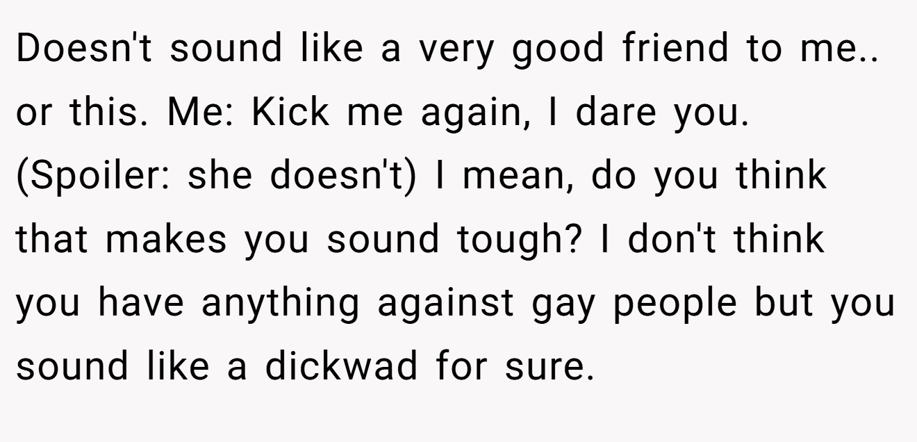 Doesn't sound like a very good friend to me.. or this. Me: Kick me again, I dare you. (Spoiler: she doesn't) I mean, do you think that makes you sound tough? I don't think you have anything against gay people but you sound like a dickwad for sure.