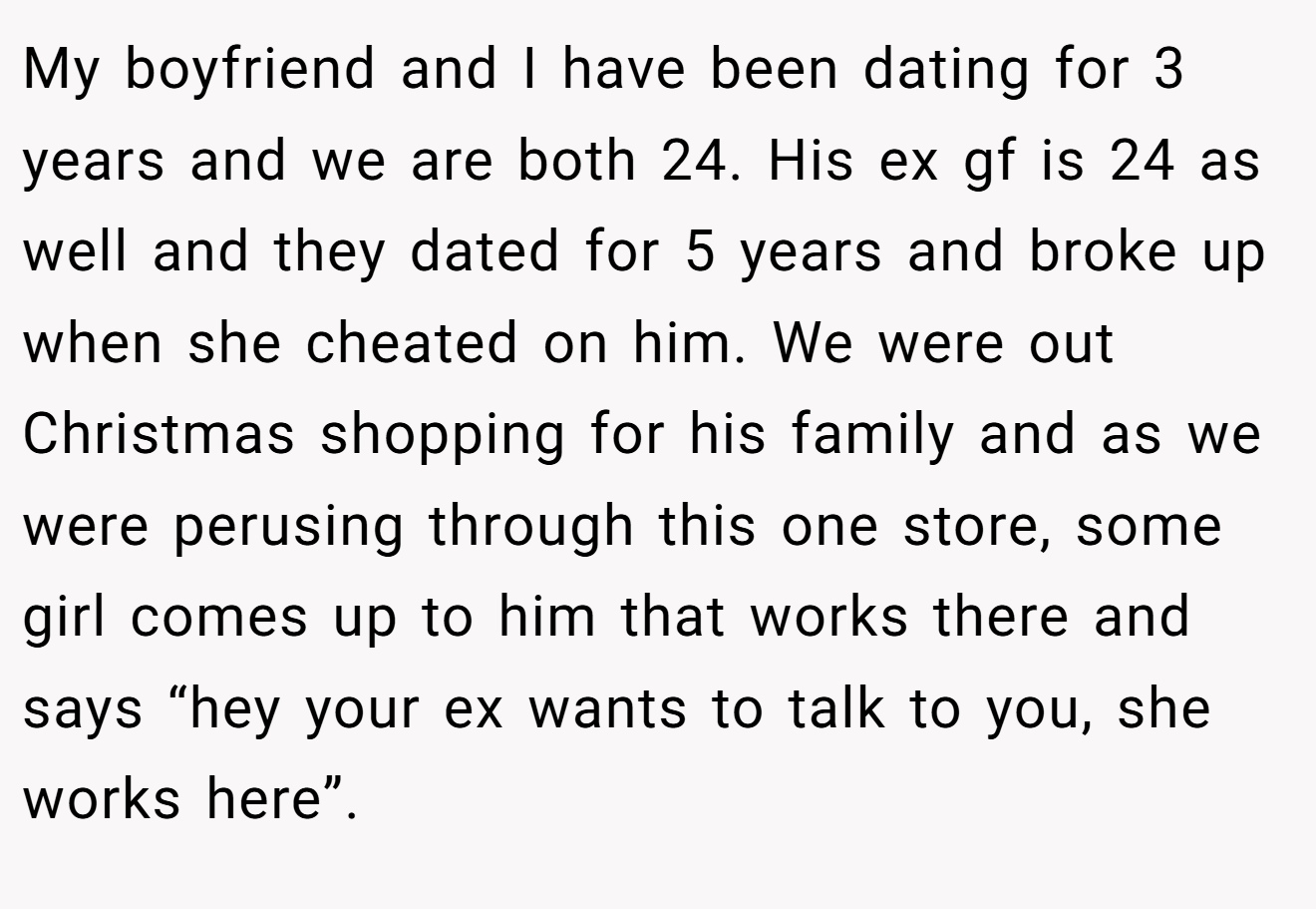 My boyfriend and I have been dating for 3 years and we are both 24. His ex gf is 24 as well and they dated for 5 years and broke up when she cheated on him. We were out Christmas shopping for his family and as we were perusing through this one store, some girl comes up to him that works there and says “hey your ex wants to talk to you, she works here”.