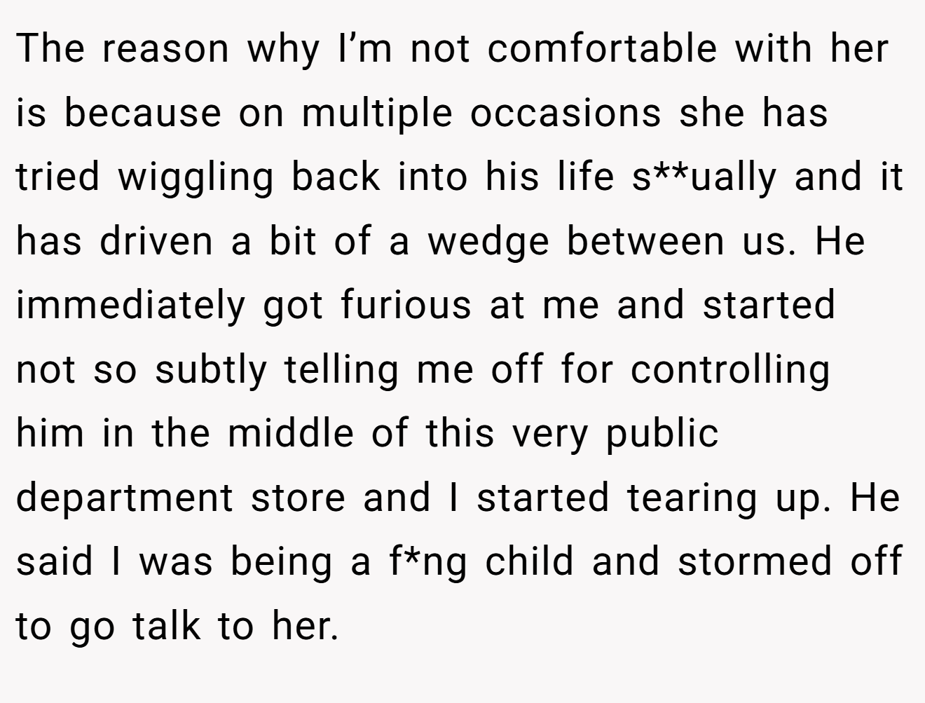 The reason why I’m not comfortable with her is because on multiple occasions she has tried wiggling back into his life s**ually and it has driven a bit of a wedge between us. He immediately got furious at me and started not so subtly telling me off for controlling him in the middle of this very public department store and I started tearing up. He said I was being a f*ng child and stormed off to go talk to her.