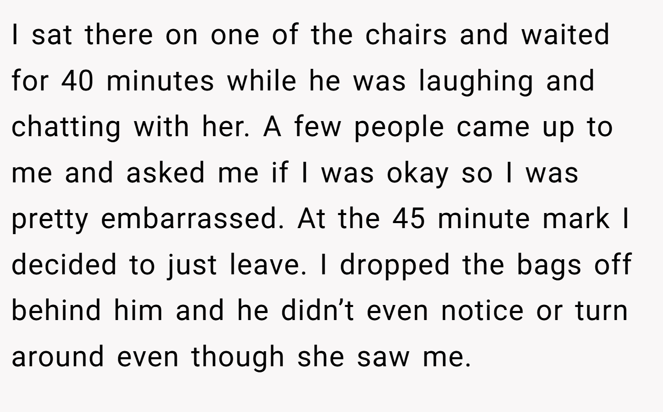I sat there on one of the chairs and waited for 40 minutes while he was laughing and chatting with her. A few people came up to me and asked me if I was okay so I was pretty embarrassed. At the 45 minute mark I decided to just leave. I dropped the bags off behind him and he didn’t even notice or turn around even though she saw me.