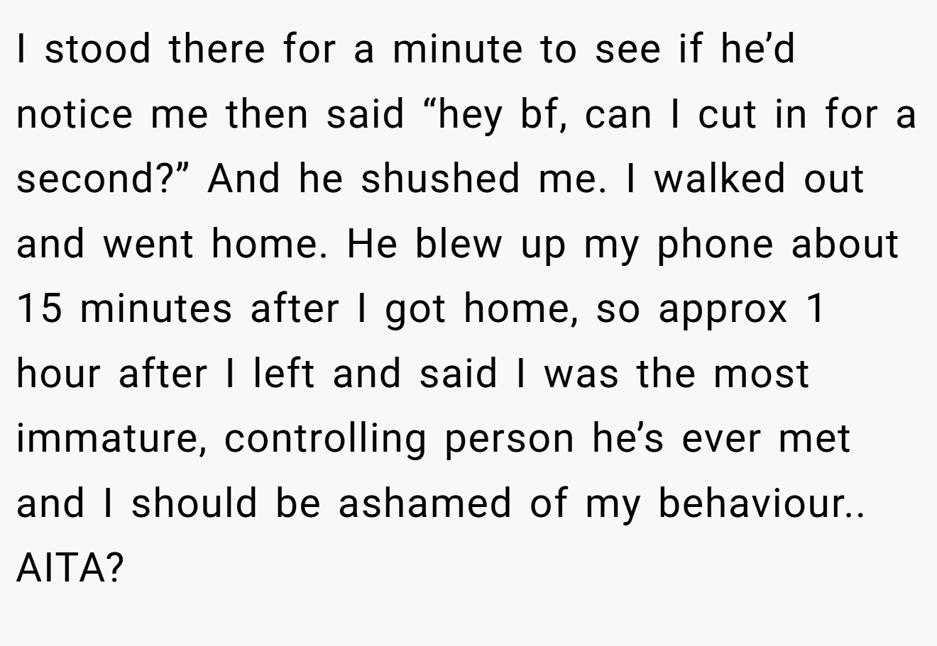 I stood there for a minute to see if he’d notice me then said “hey bf, can I cut in for a second?” And he shushed me. I walked out and went home. He blew up my phone about 15 minutes after I got home, so approx 1 hour after I left and said I was the most immature, controlling person he’s ever met and I should be ashamed of my behaviour.. AITA?