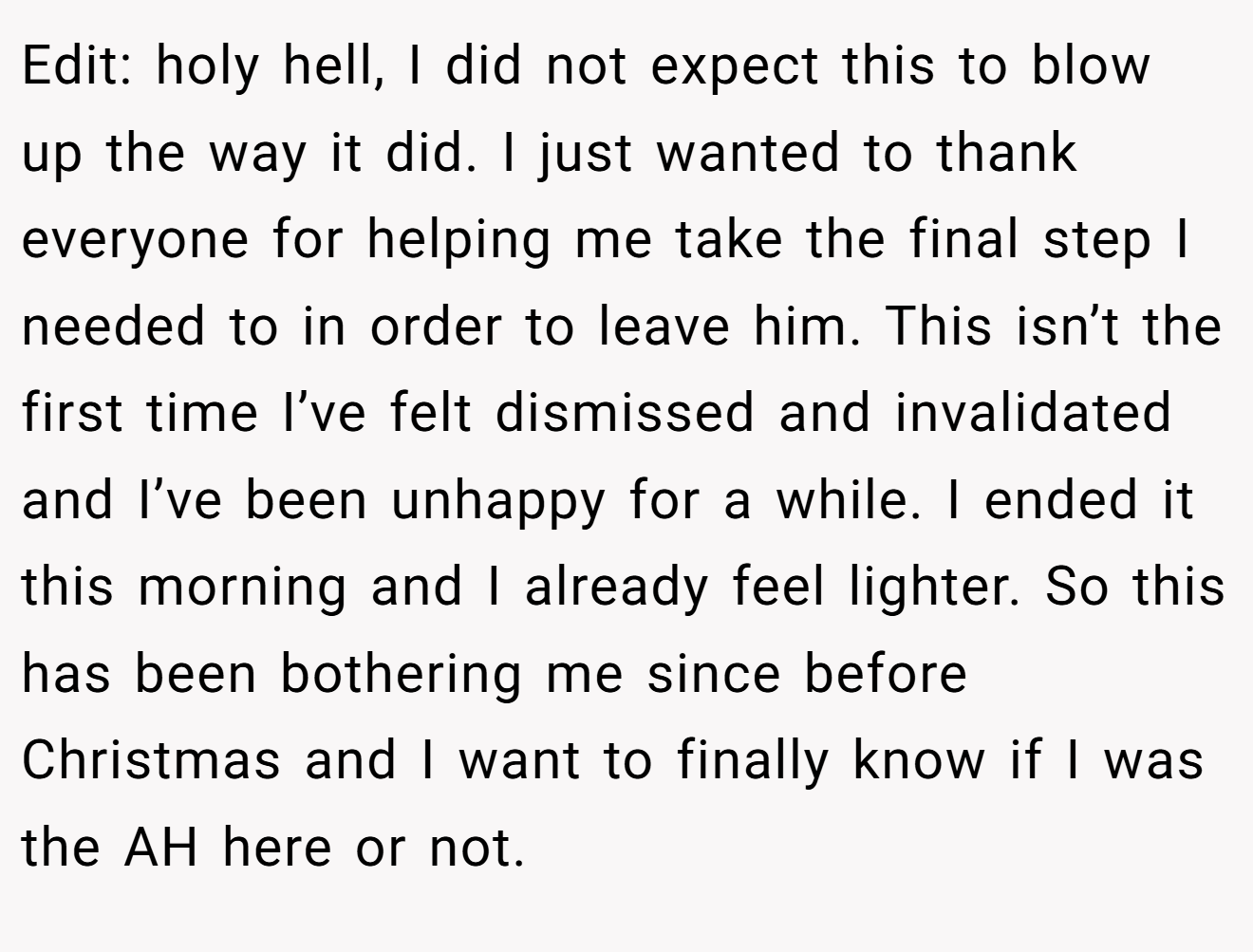 Edit: holy hell, I did not expect this to blow up the way it did. I just wanted to thank everyone for helping me take the final step I needed to in order to leave him. This isn’t the first time I’ve felt dismissed and invalidated and I’ve been unhappy for a while. I ended it this morning and I already feel lighter. So this has been bothering me since before Christmas and I want to finally know if I was the AH here or not.