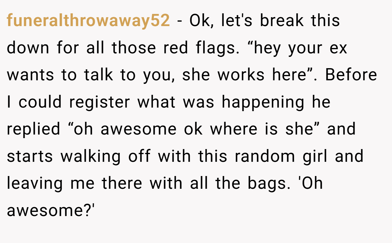 funeralthrowaway52 - Ok, let's break this down for all those red flags. “hey your ex wants to talk to you, she works here”. Before I could register what was happening he replied “oh awesome ok where is she” and starts walking off with this random girl and leaving me there with all the bags. 'Oh awesome?'