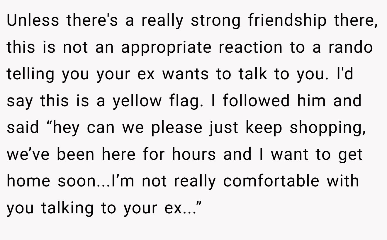 Unless there's a really strong friendship there, this is not an appropriate reaction to a rando telling you your ex wants to talk to you. I'd say this is a yellow flag. I followed him and said “hey can we please just keep shopping, we’ve been here for hours and I want to get home soon...I’m not really comfortable with you talking to your ex...”