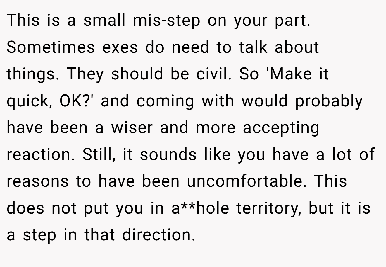 This is a small mis-step on your part. Sometimes exes do need to talk about things. They should be civil. So 'Make it quick, OK?' and coming with would probably have been a wiser and more accepting reaction. Still, it sounds like you have a lot of reasons to have been uncomfortable. This does not put you in a**hole territory, but it is a step in that direction.