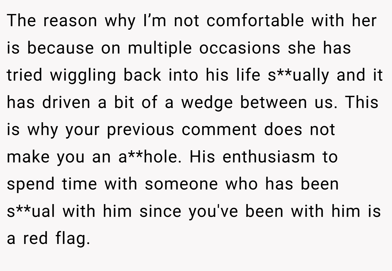The reason why I’m not comfortable with her is because on multiple occasions she has tried wiggling back into his life s**ually and it has driven a bit of a wedge between us. This is why your previous comment does not make you an a**hole. His enthusiasm to spend time with someone who has been s**ual with him since you've been with him is a red flag.