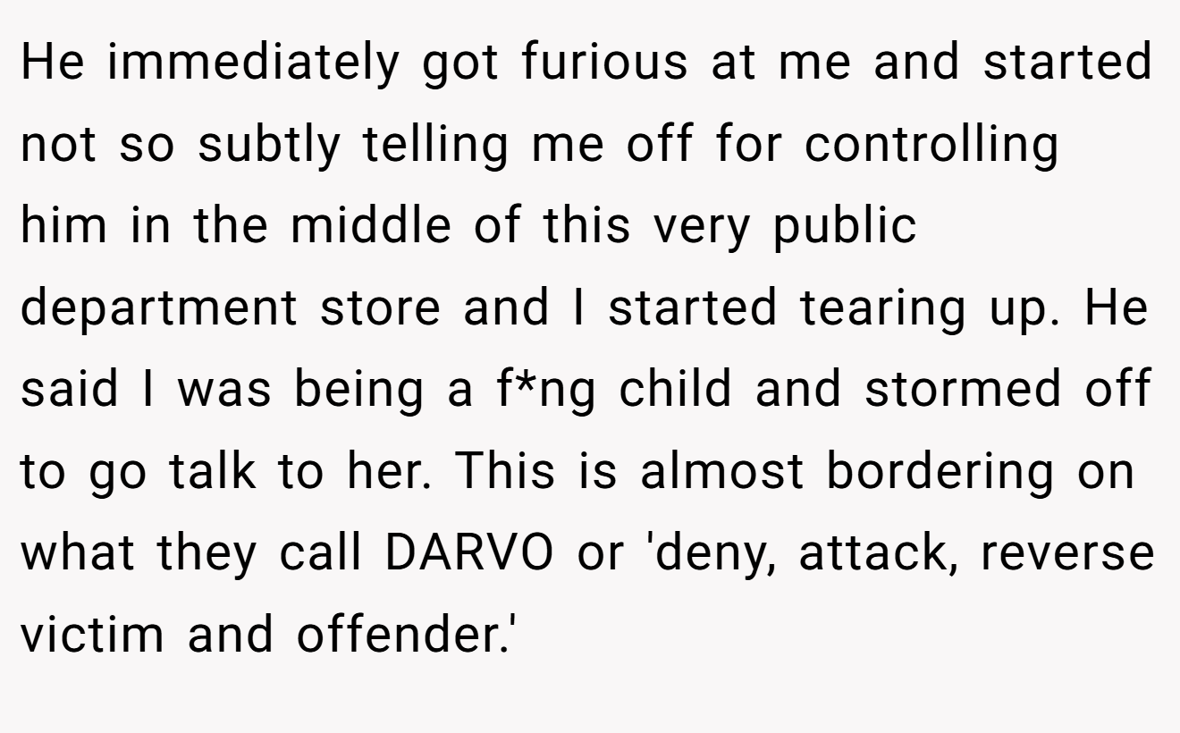He immediately got furious at me and started not so subtly telling me off for controlling him in the middle of this very public department store and I started tearing up. He said I was being a f*ng child and stormed off to go talk to her. This is almost bordering on what they call DARVO or 'deny, attack, reverse victim and offender.'