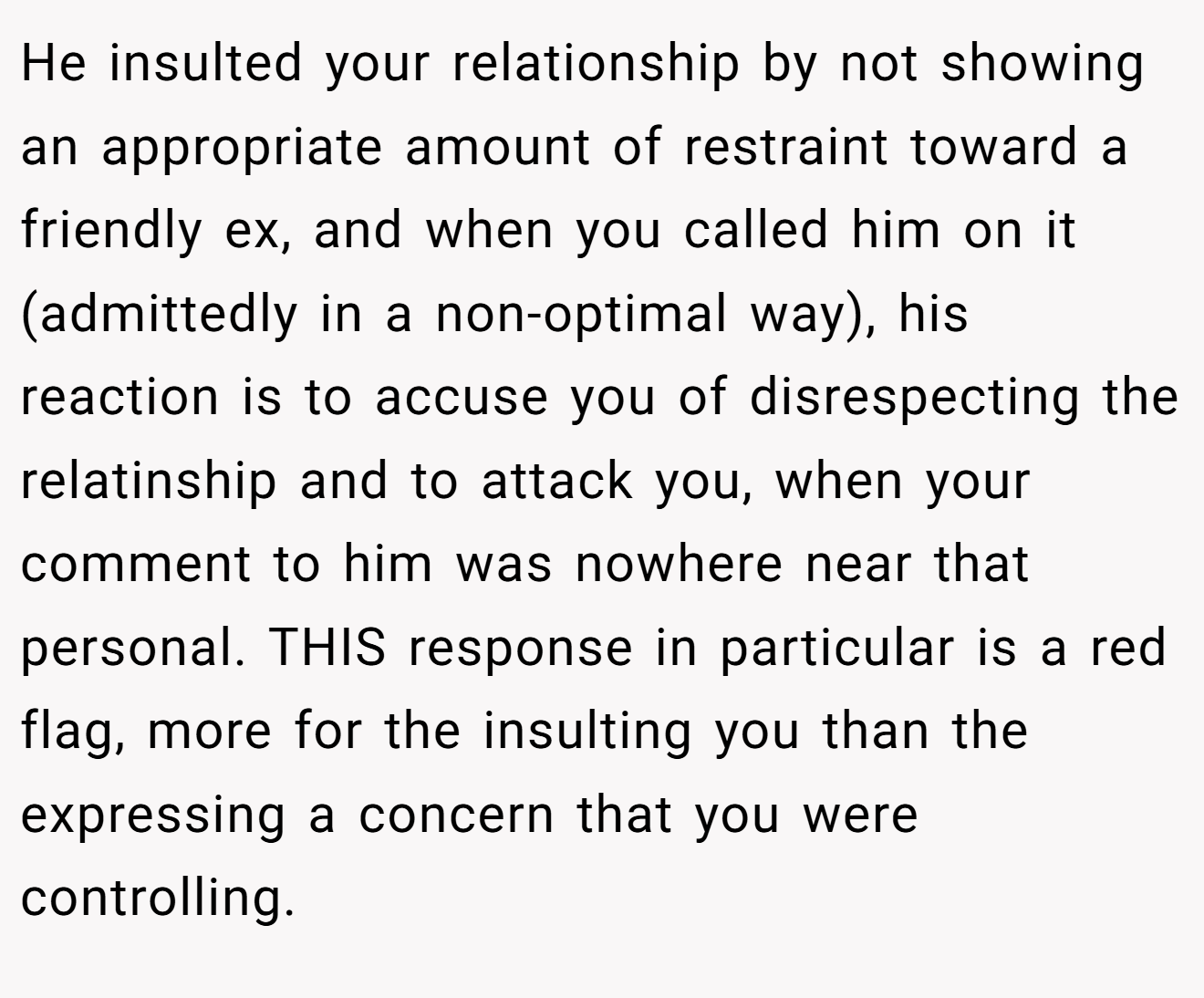 He insulted your relationship by not showing an appropriate amount of restraint toward a friendly ex, and when you called him on it (admittedly in a non-optimal way), his reaction is to accuse you of disrespecting the relatinship and to attack you, when your comment to him was nowhere near that personal. THIS response in particular is a red flag, more for the insulting you than the expressing a concern that you were controlling.