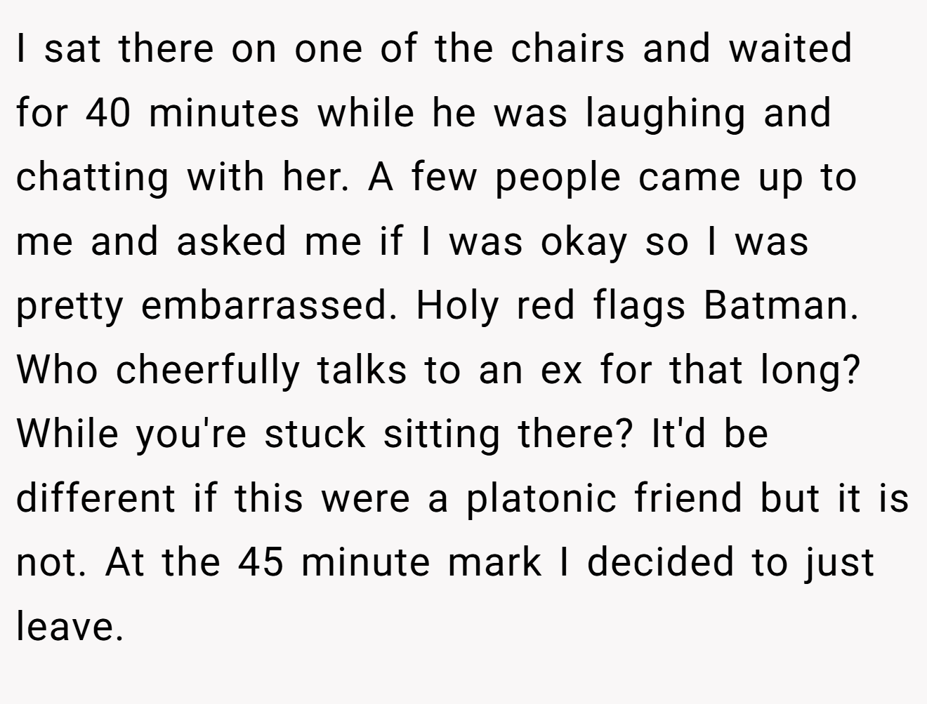I sat there on one of the chairs and waited for 40 minutes while he was laughing and chatting with her. A few people came up to me and asked me if I was okay so I was pretty embarrassed. Holy red flags Batman. Who cheerfully talks to an ex for that long? While you're stuck sitting there? It'd be different if this were a platonic friend but it is not. At the 45 minute mark I decided to just leave.