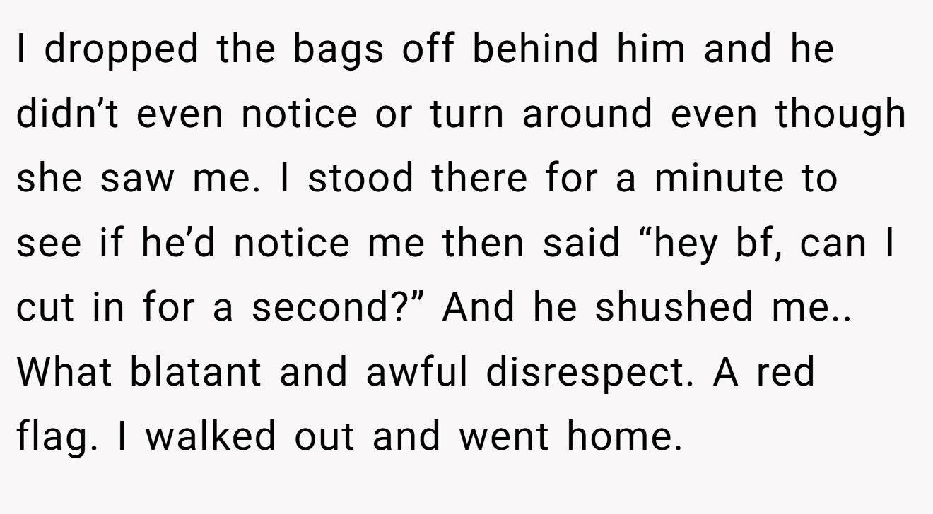 I dropped the bags off behind him and he didn’t even notice or turn around even though she saw me. I stood there for a minute to see if he’d notice me then said “hey bf, can I cut in for a second?” And he shushed me.. What blatant and awful disrespect. A red flag. I walked out and went home.
