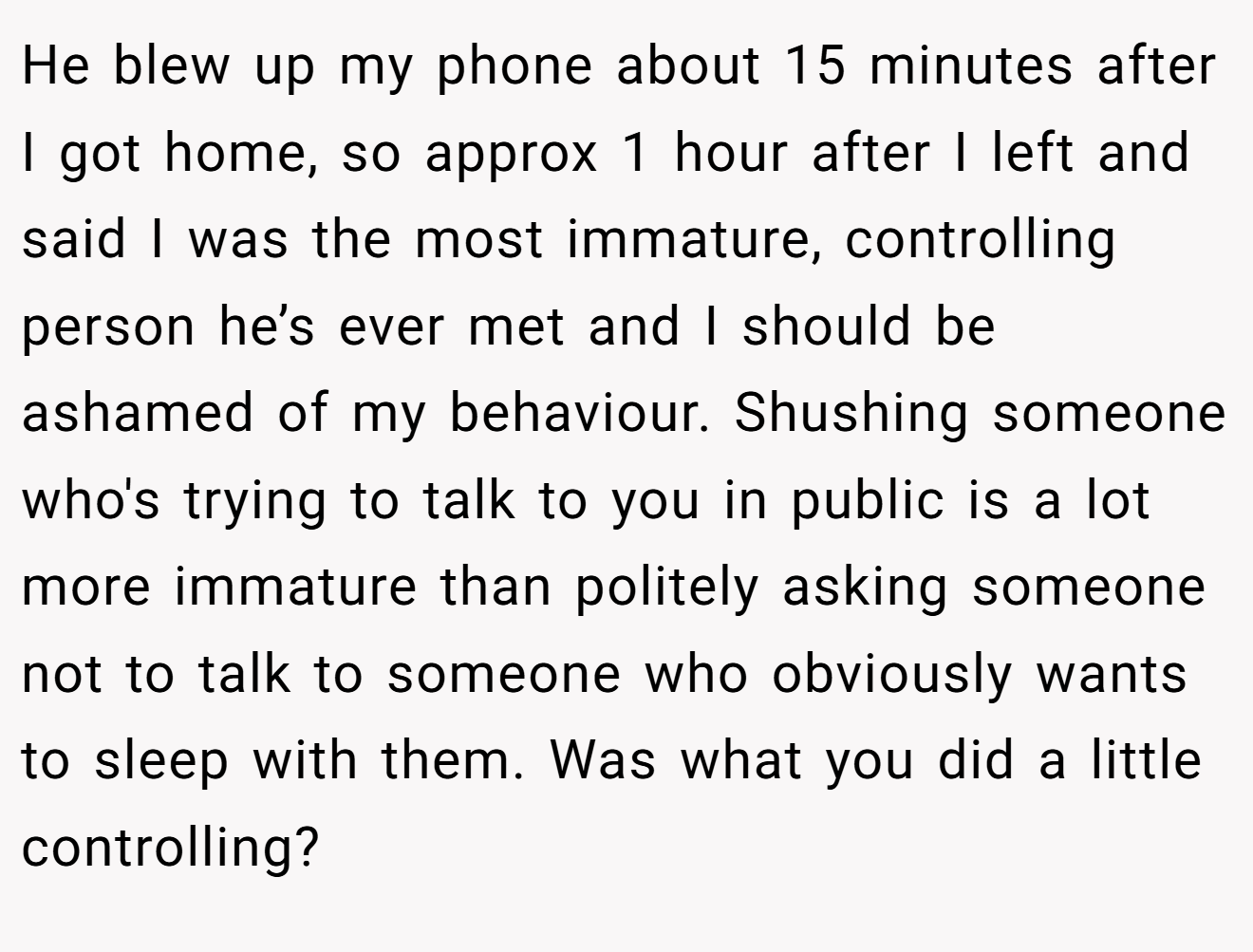 He blew up my phone about 15 minutes after I got home, so approx 1 hour after I left and said I was the most immature, controlling person he’s ever met and I should be ashamed of my behaviour. Shushing someone who's trying to talk to you in public is a lot more immature than politely asking someone not to talk to someone who obviously wants to sleep with them. Was what you did a little controlling?