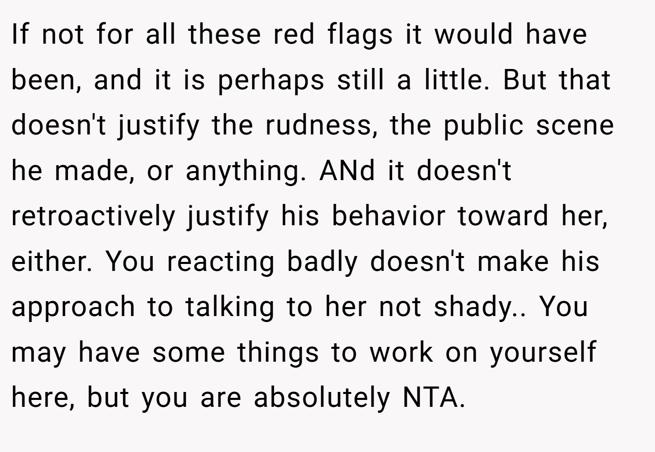 If not for all these red flags it would have been, and it is perhaps still a little. But that doesn't justify the rudness, the public scene he made, or anything. ANd it doesn't retroactively justify his behavior toward her, either. You reacting badly doesn't make his approach to talking to her not shady.. You may have some things to work on yourself here, but you are absolutely NTA.