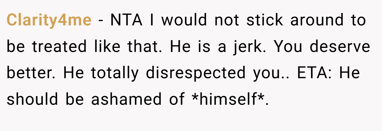 Clarity4me - NTA I would not stick around to be treated like that. He is a jerk. You deserve better. He totally disrespected you.. ETA: He should be ashamed of *himself*.