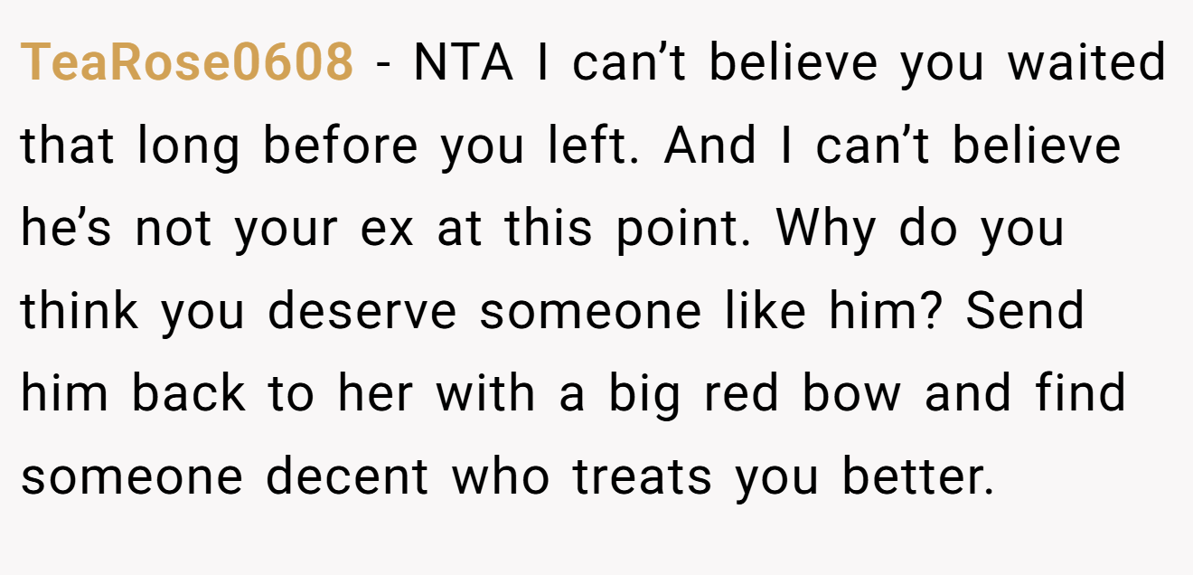 TeaRose0608 - NTA I can’t believe you waited that long before you left. And I can’t believe he’s not your ex at this point. Why do you think you deserve someone like him? Send him back to her with a big red bow and find someone decent who treats you better.