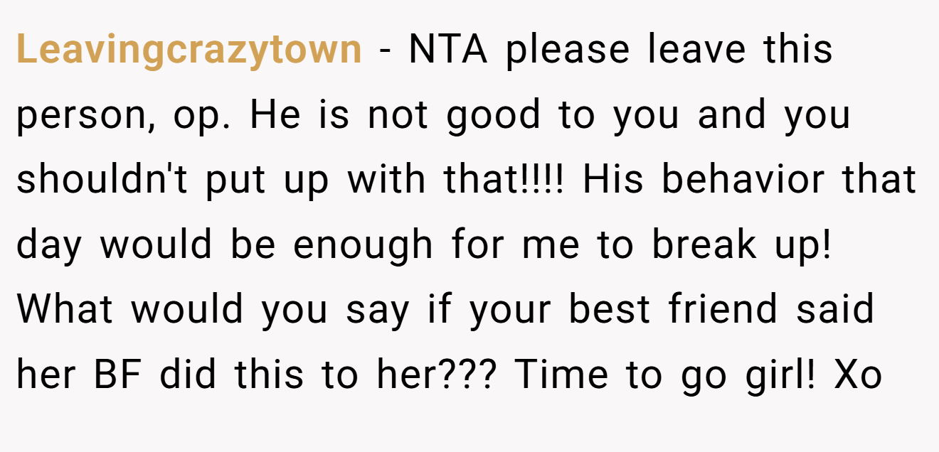 Leavingcrazytown - NTA please leave this person, op. He is not good to you and you shouldn't put up with that!!!! His behavior that day would be enough for me to break up! What would you say if your best friend said her BF did this to her??? Time to go girl! Xo