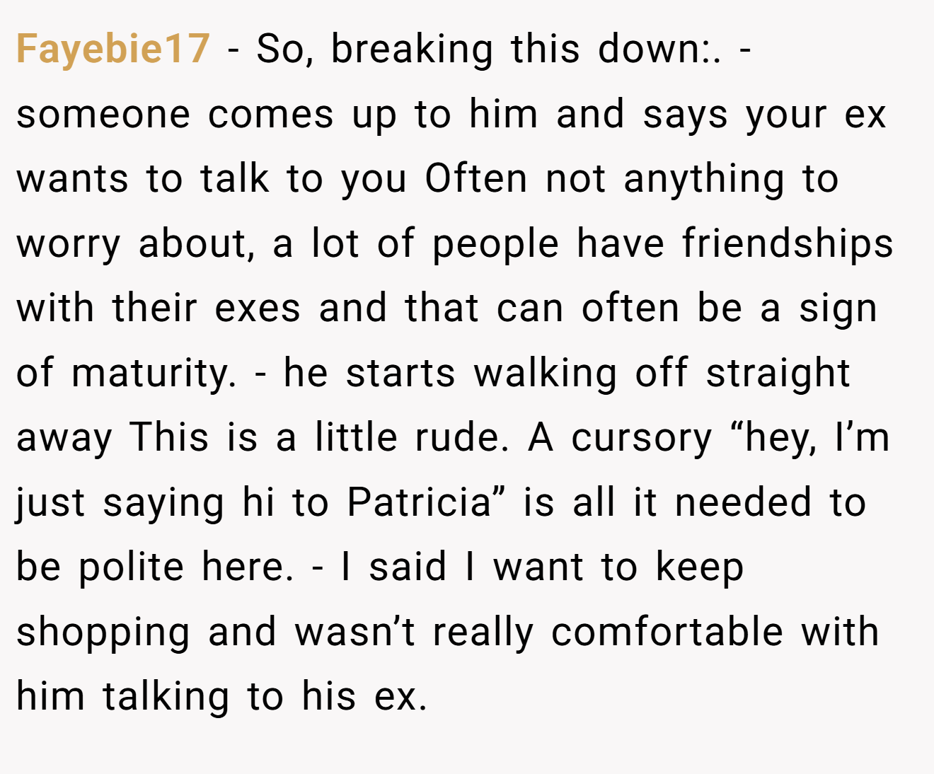Fayebie17 - So, breaking this down:. - someone comes up to him and says your ex wants to talk to you Often not anything to worry about, a lot of people have friendships with their exes and that can often be a sign of maturity. - he starts walking off straight away This is a little rude. A cursory “hey, I’m just saying hi to Patricia” is all it needed to be polite here. - I said I want to keep shopping and wasn’t really comfortable with him talking to his ex.