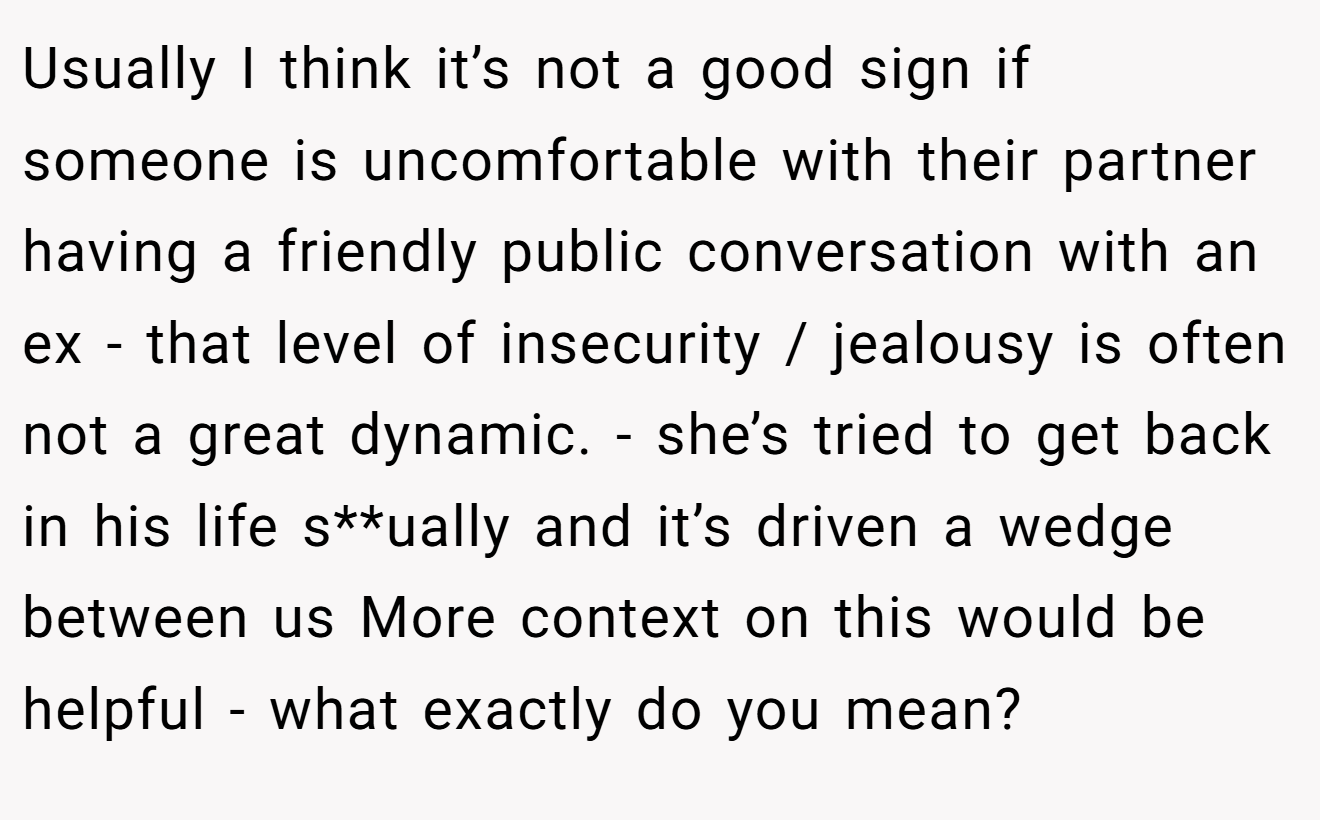 Usually I think it’s not a good sign if someone is uncomfortable with their partner having a friendly public conversation with an ex - that level of insecurity / jealousy is often not a great dynamic. - she’s tried to get back in his life s**ually and it’s driven a wedge between us More context on this would be helpful - what exactly do you mean?