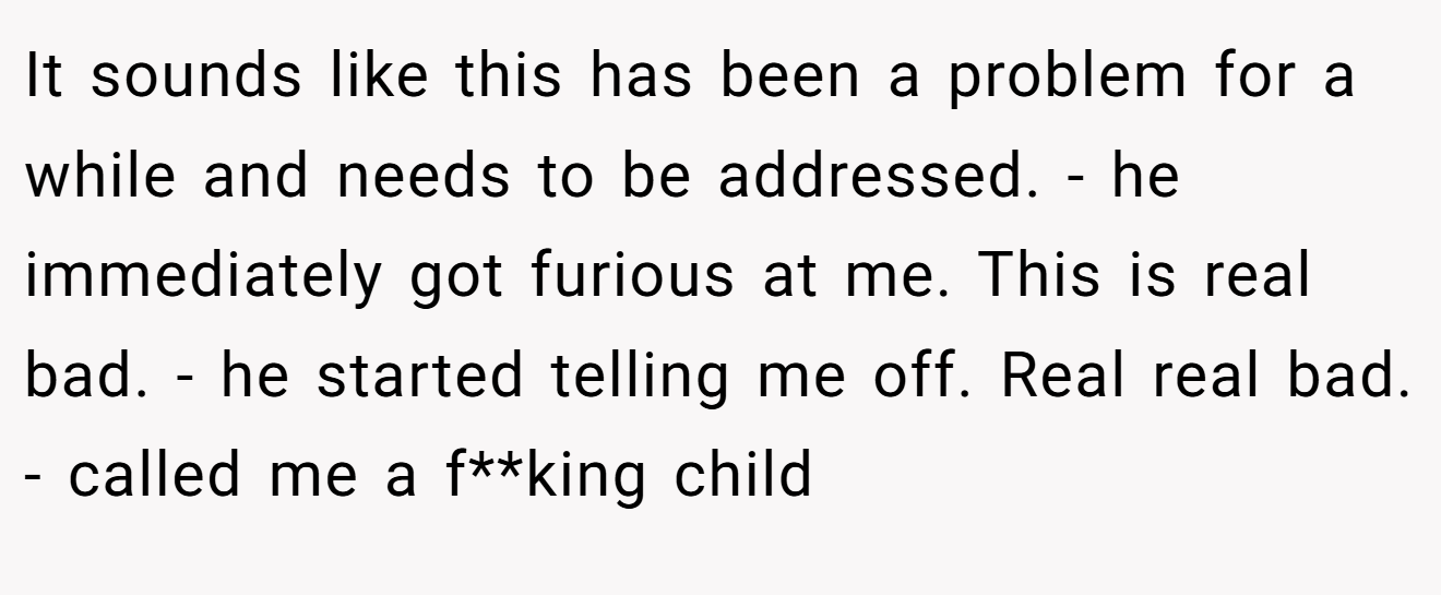 It sounds like this has been a problem for a while and needs to be addressed. - he immediately got furious at me. This is real bad. - he started telling me off. Real real bad. - called me a f**king child