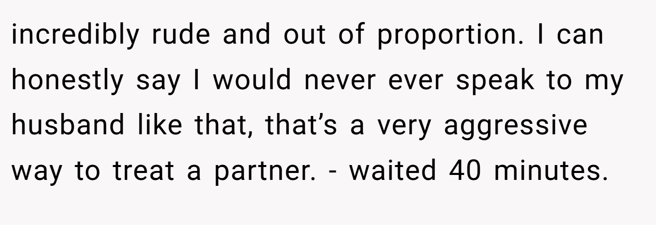 incredibly rude and out of proportion. I can honestly say I would never ever speak to my husband like that, that’s a very aggressive way to treat a partner. - waited 40 minutes.