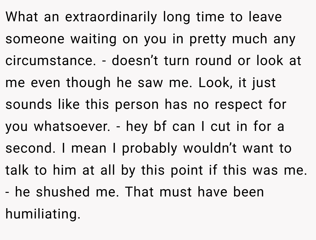 What an extraordinarily long time to leave someone waiting on you in pretty much any circumstance. - doesn’t turn round or look at me even though he saw me. Look, it just sounds like this person has no respect for you whatsoever. - hey bf can I cut in for a second. I mean I probably wouldn’t want to talk to him at all by this point if this was me. - he shushed me. That must have been humiliating.