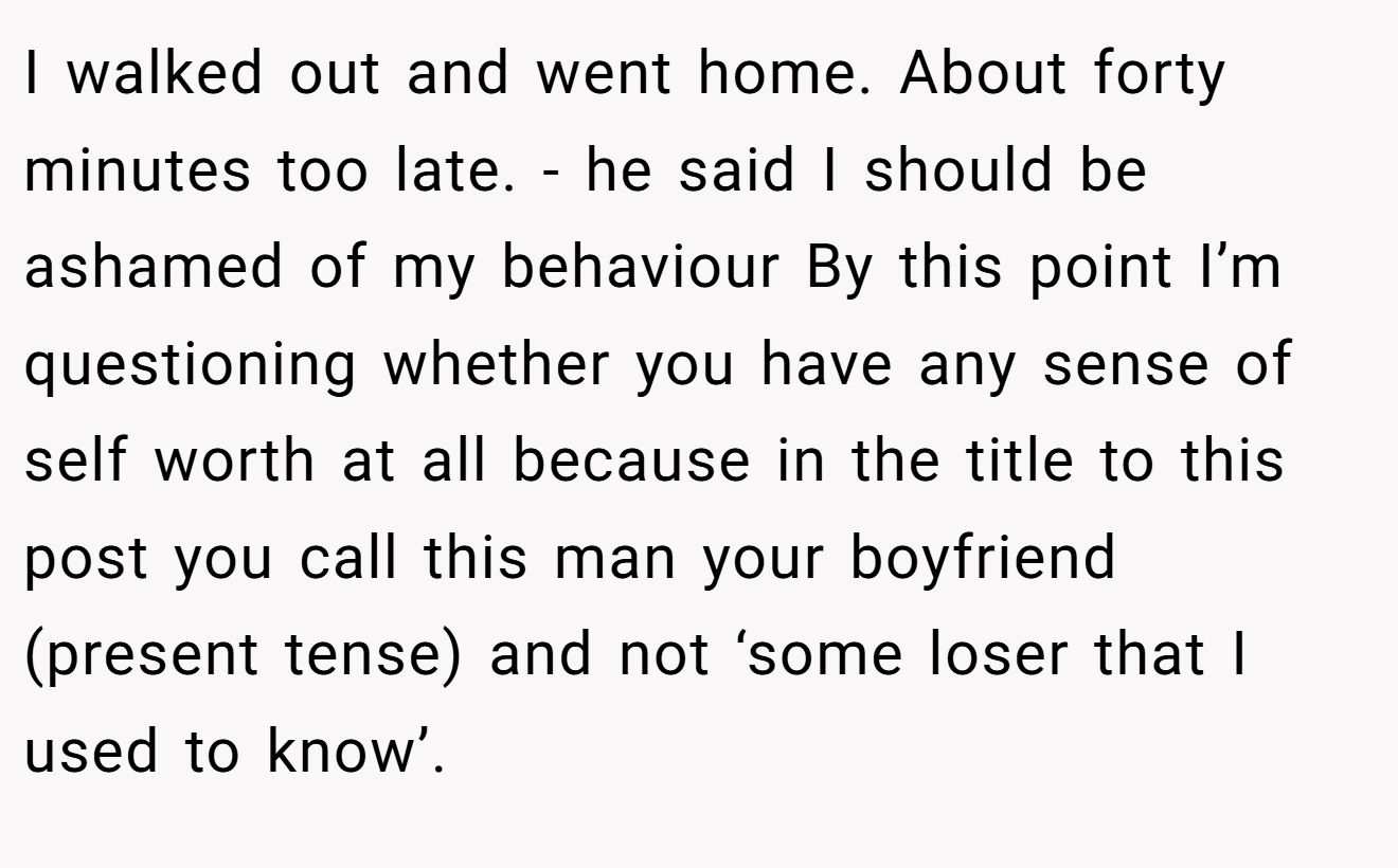 I walked out and went home. About forty minutes too late. - he said I should be ashamed of my behaviour By this point I’m questioning whether you have any sense of self worth at all because in the title to this post you call this man your boyfriend (present tense) and not ‘some loser that I used to know’.