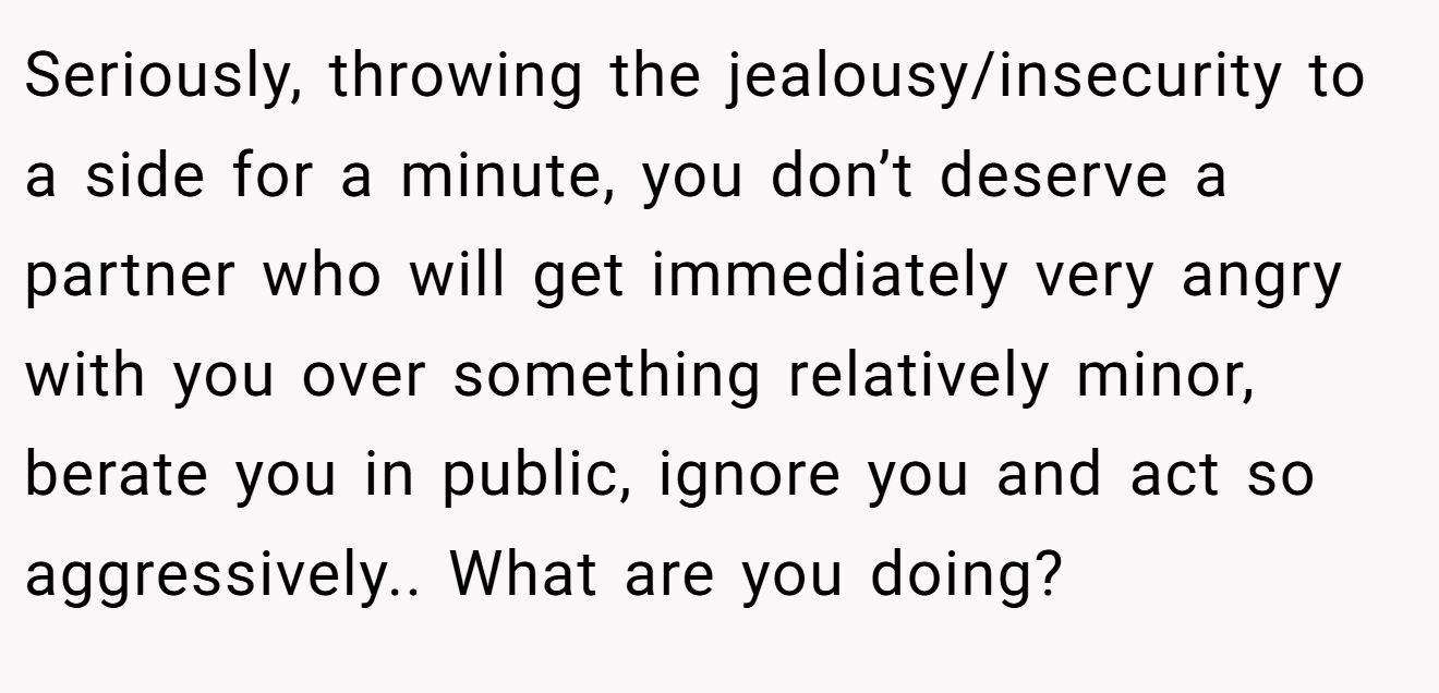Seriously, throwing the jealousy/insecurity to a side for a minute, you don’t deserve a partner who will get immediately very angry with you over something relatively minor, berate you in public, ignore you and act so aggressively.. What are you doing?