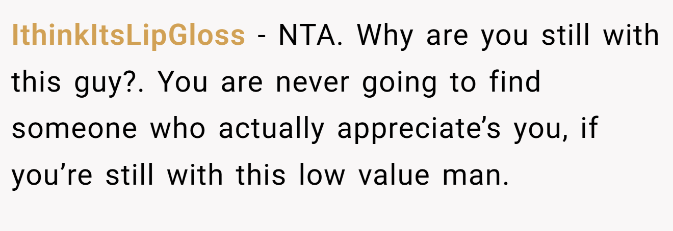 IthinkItsLipGloss - NTA. Why are you still with this guy?. You are never going to find someone who actually appreciate’s you, if you’re still with this low value man.