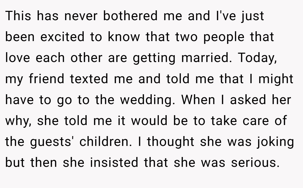 This has never bothered me and I've just been excited to know that two people that love each other are getting married. Today, my friend texted me and told me that I might have to go to the wedding. When I asked her why, she told me it would be to take care of the guests' children. I thought she was joking but then she insisted that she was serious.