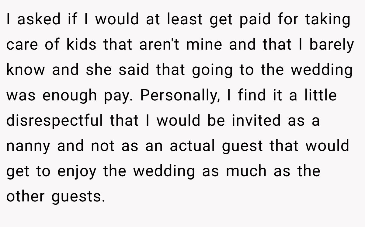 I asked if I would at least get paid for taking care of kids that aren't mine and that I barely know and she said that going to the wedding was enough pay. Personally, I find it a little disrespectful that I would be invited as a nanny and not as an actual guest that would get to enjoy the wedding as much as the other guests.
