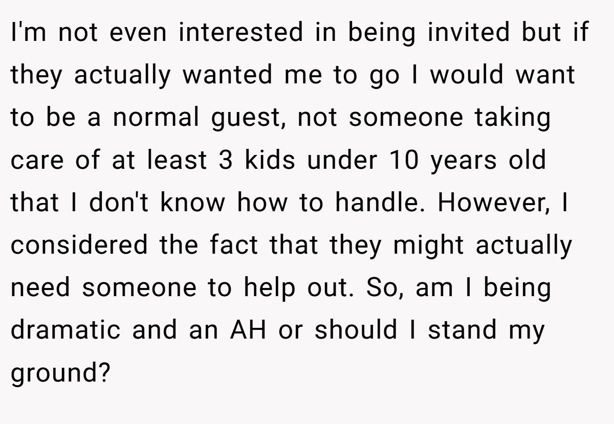 I'm not even interested in being invited but if they actually wanted me to go I would want to be a normal guest, not someone taking care of at least 3 kids under 10 years old that I don't know how to handle. However, I considered the fact that they might actually need someone to help out. So, am I being dramatic and an AH or should I stand my ground?