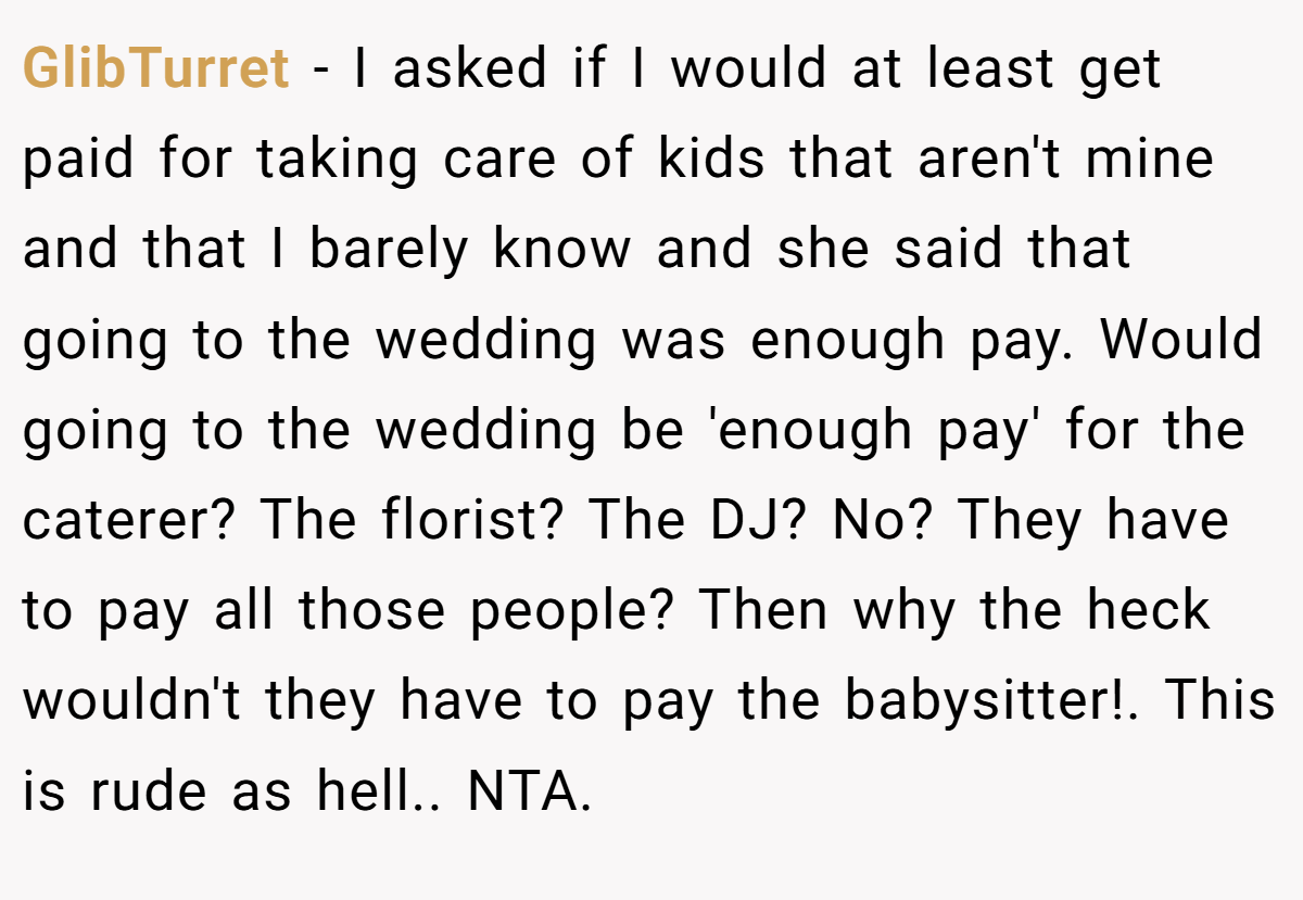 GlibTurret − I asked if I would at least get paid for taking care of kids that aren't mine and that I barely know and she said that going to the wedding was enough pay. Would going to the wedding be 'enough pay' for the caterer? The florist? The DJ? No? They have to pay all those people? Then why the heck wouldn't they have to pay the babysitter!. This is rude as hell.. NTA.