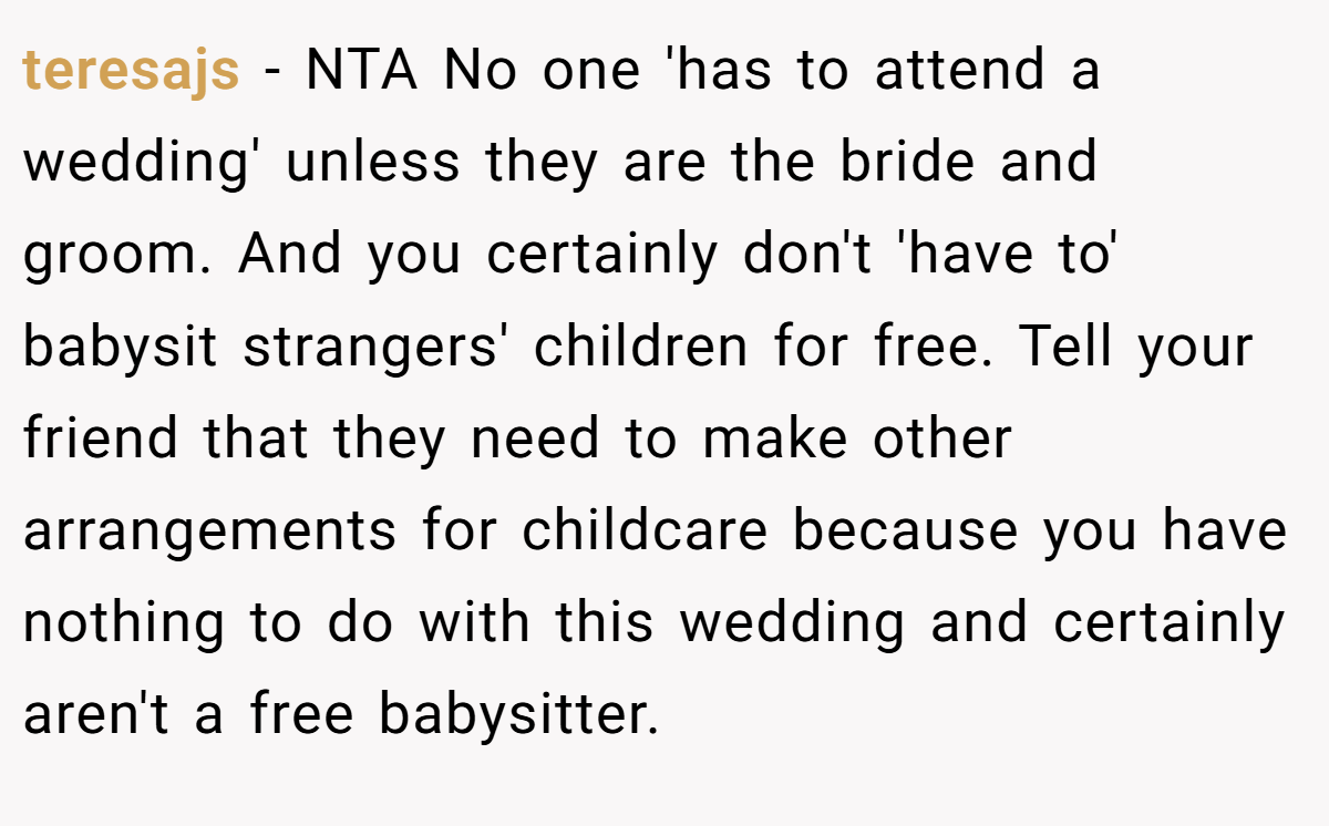 teresajs − NTA No one 'has to attend a wedding' unless they are the bride and groom. And you certainly don't 'have to' babysit strangers' children for free. Tell your friend that they need to make other arrangements for childcare because you have nothing to do with this wedding and certainly aren't a free babysitter.