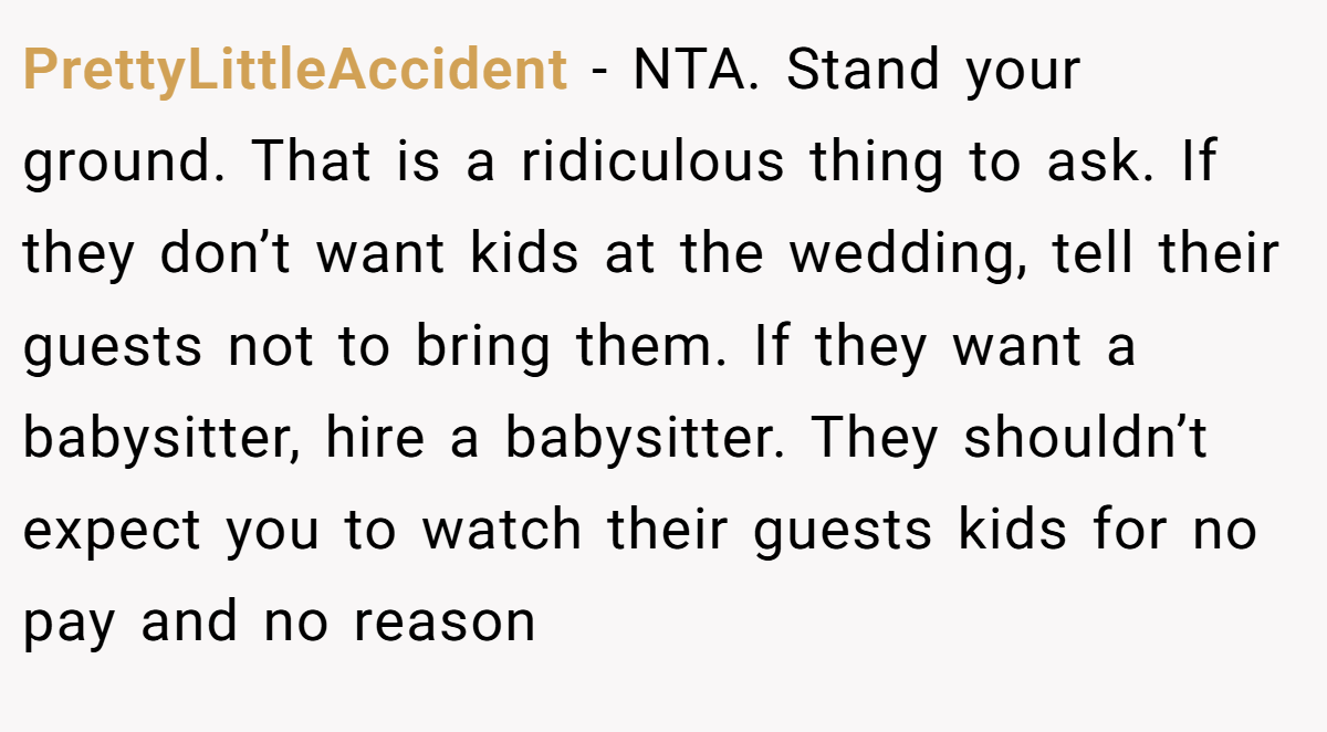 PrettyLittleAccident − NTA. Stand your ground. That is a ridiculous thing to ask. If they don’t want kids at the wedding, tell their guests not to bring them. If they want a babysitter, hire a babysitter. They shouldn’t expect you to watch their guests kids for no pay and no reason