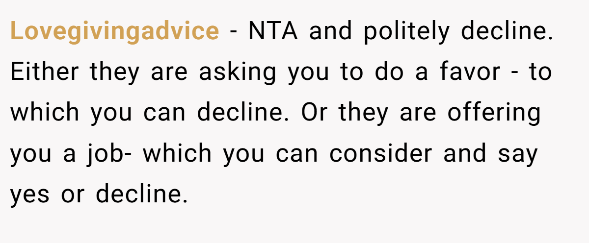 Lovegivingadvice − NTA and politely decline. Either they are asking you to do a favor - to which you can decline. Or they are offering you a job- which you can consider and say yes or decline.
