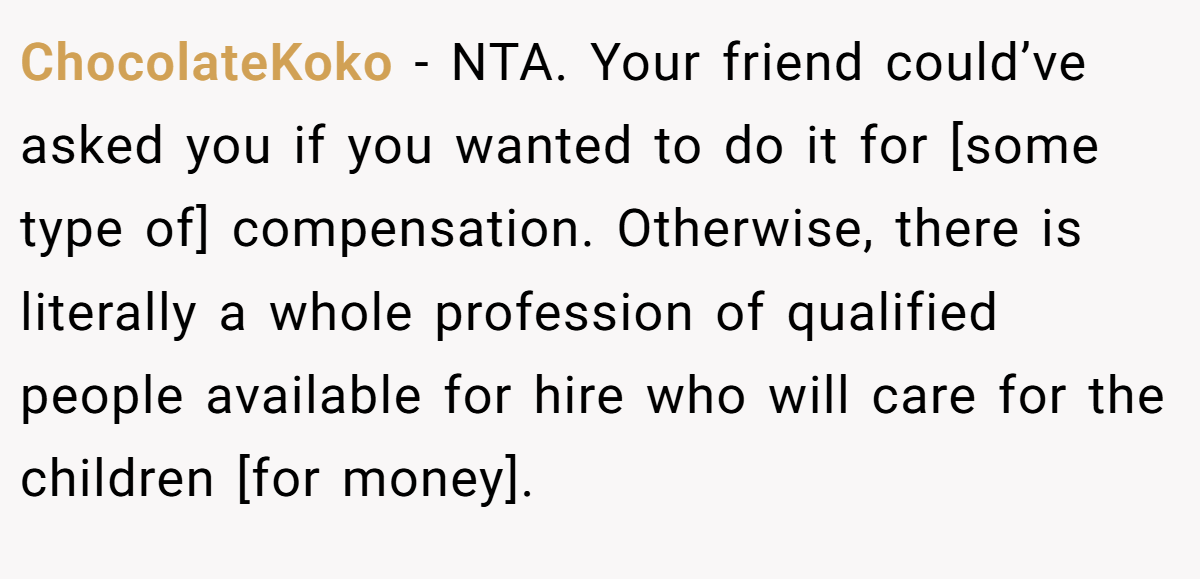 ChocolateKoko − NTA. Your friend could’ve asked you if you wanted to do it for [some type of] compensation. Otherwise, there is literally a whole profession of qualified people available for hire who will care for the children [for money].