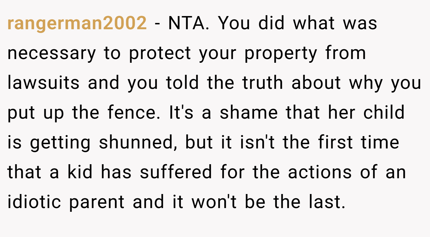 rangerman2002 − NTA. You did what was necessary to protect your property from lawsuits and you told the truth about why you put up the fence. It's a shame that her child is getting shunned, but it isn't the first time that a kid has suffered for the actions of an idiotic parent and it won't be the last.